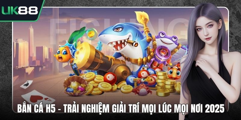 Bắn Cá H5 - Trải Nghiệm Giải Trí Mọi Lúc Mọi Nơi 2025